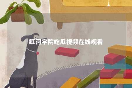 红河学院吃瓜视频在线观看